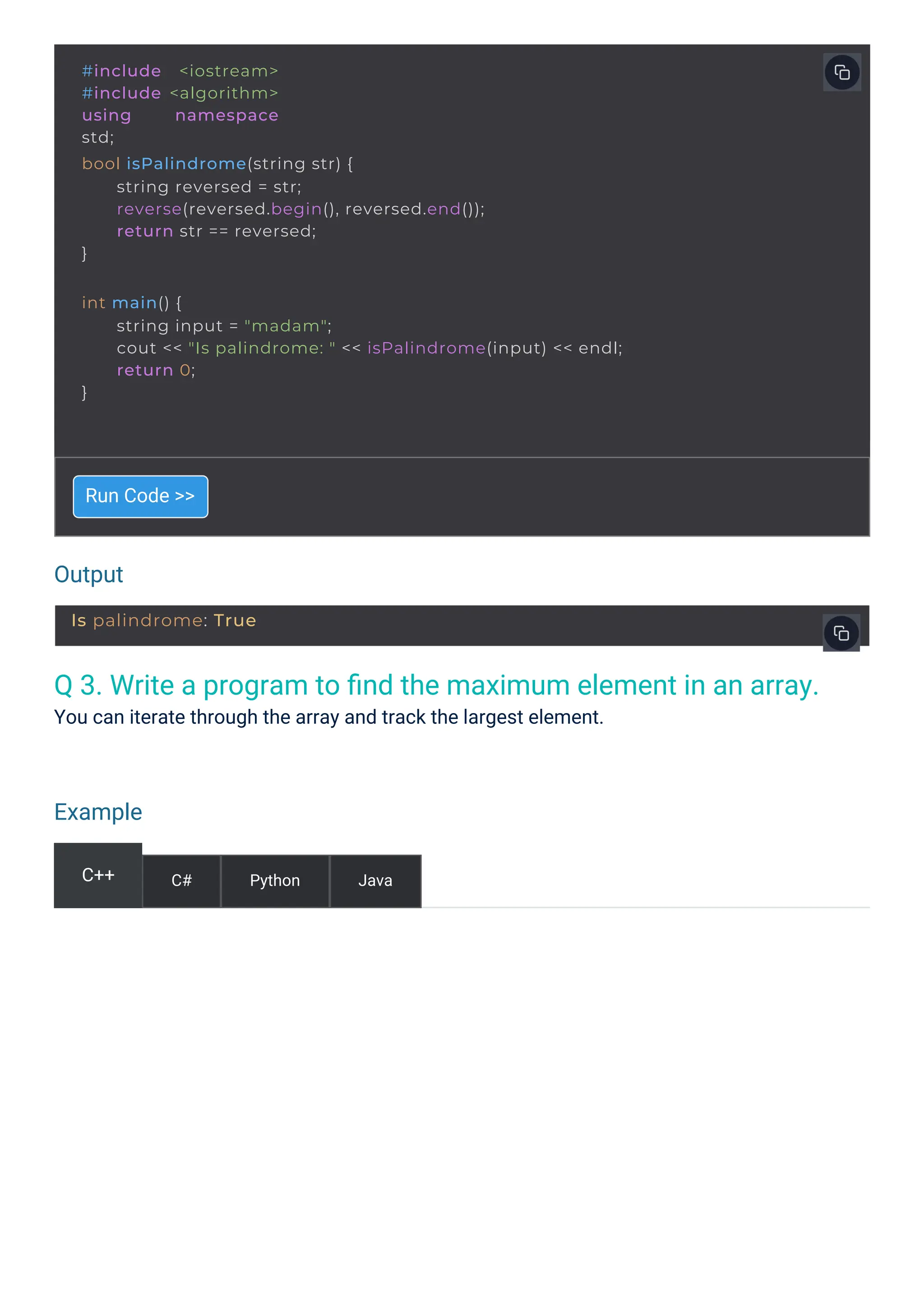 Output
Example
Q 3. Write a program to ﬁnd the maximum element in an array.
You can iterate through the array and track the largest element.
Run Code >>
C++ C# Python Java
#include <iostream>
#include <algorithm>
using namespace
std;
bool isPalindrome(string str) {
}
string reversed = str;
reverse(reversed.begin(), reversed.end());
return str == reversed;
int main() {
}
string input = "madam";
cout << "Is palindrome: " << isPalindrome(input) << endl;
return 0;
Is palindrome: True
 