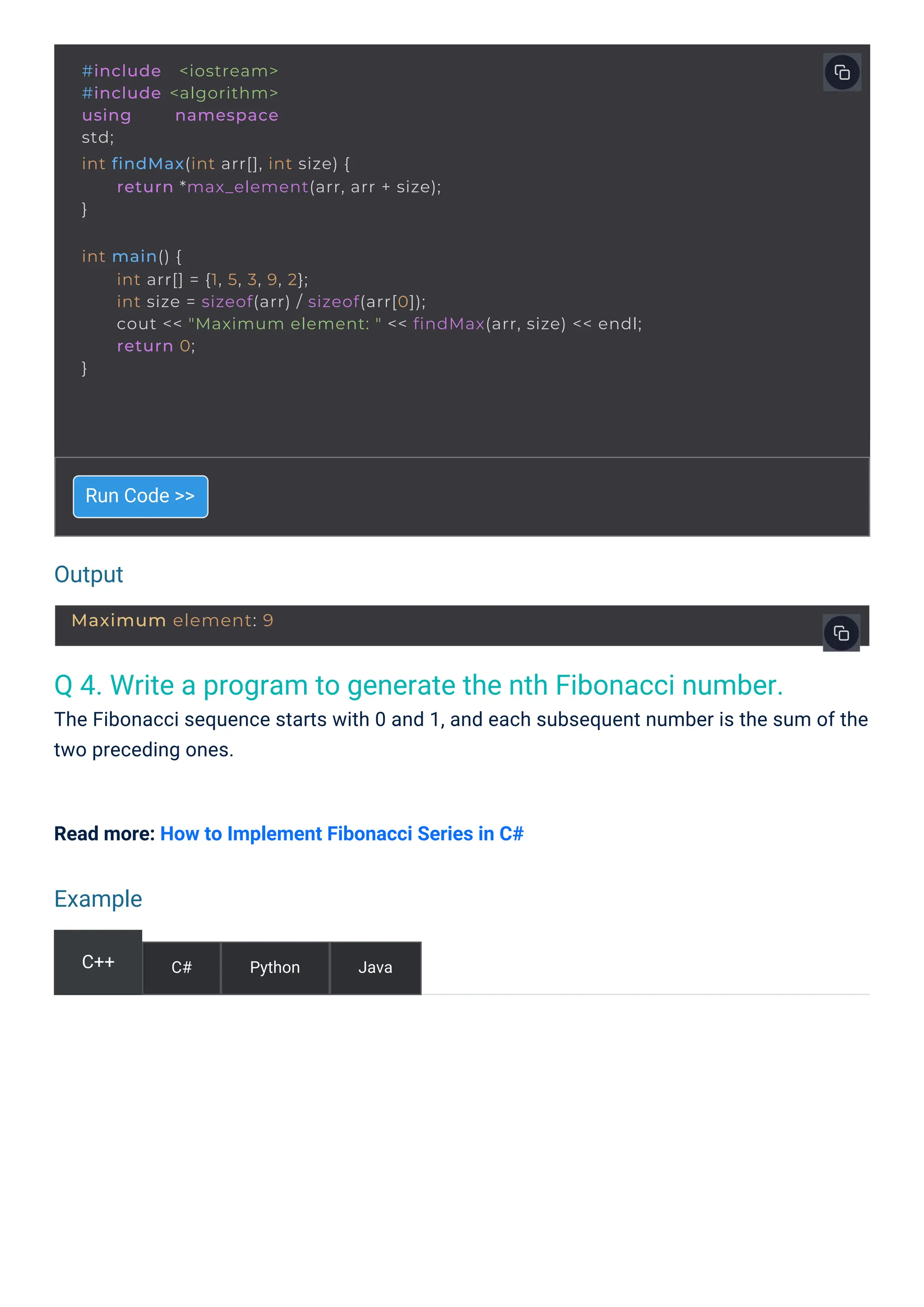 Output
Example
Q 4. Write a program to generate the nth Fibonacci number.
The Fibonacci sequence starts with 0 and 1, and each subsequent number is the sum of the
two preceding ones.
Run Code >>
Read more: How to Implement Fibonacci Series in C#
C++ C# Python Java
#include <iostream>
#include <algorithm>
using namespace
std;
int findMax(int arr[], int size) {
}
return *max_element(arr, arr + size);
int main() {
}
int arr[] = {1, 5, 3, 9, 2};
int size = sizeof(arr) / sizeof(arr[0]);
cout << "Maximum element: " << findMax(arr, size) << endl;
return 0;
Maximum element: 9
 