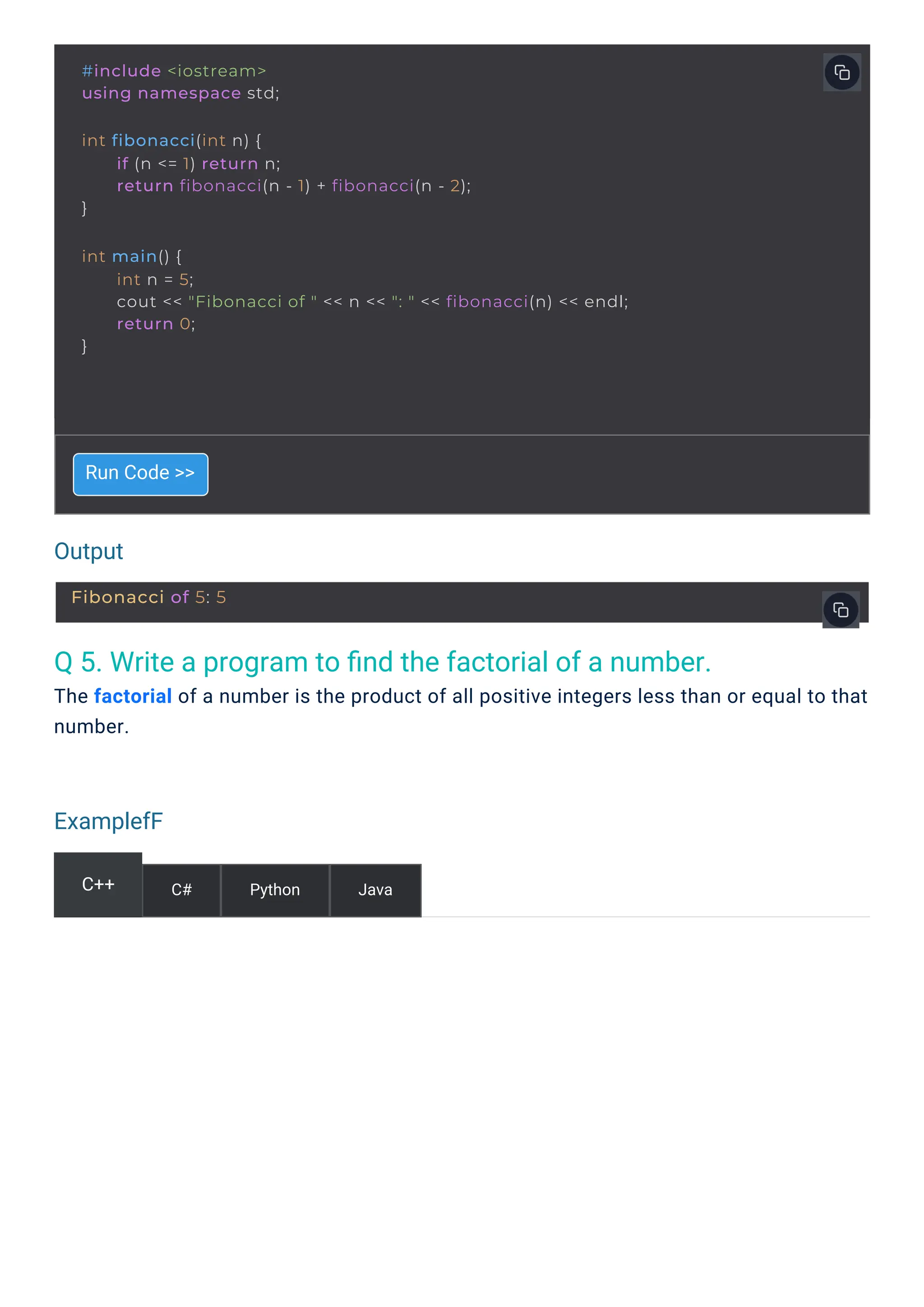 Output
ExamplefF
Q 5. Write a program to ﬁnd the factorial of a number.
The factorial of a number is the product of all positive integers less than or equal to that
number.
Run Code >>
C++ C# Python Java
#include <iostream>
using namespace std;
int fibonacci(int n) {
}
if (n <= 1) return n;
return fibonacci(n - 1) + fibonacci(n - 2);
int main() {
}
int n = 5;
cout << "Fibonacci of " << n << ": " << fibonacci(n) << endl;
return 0;
Fibonacci of 5: 5
 