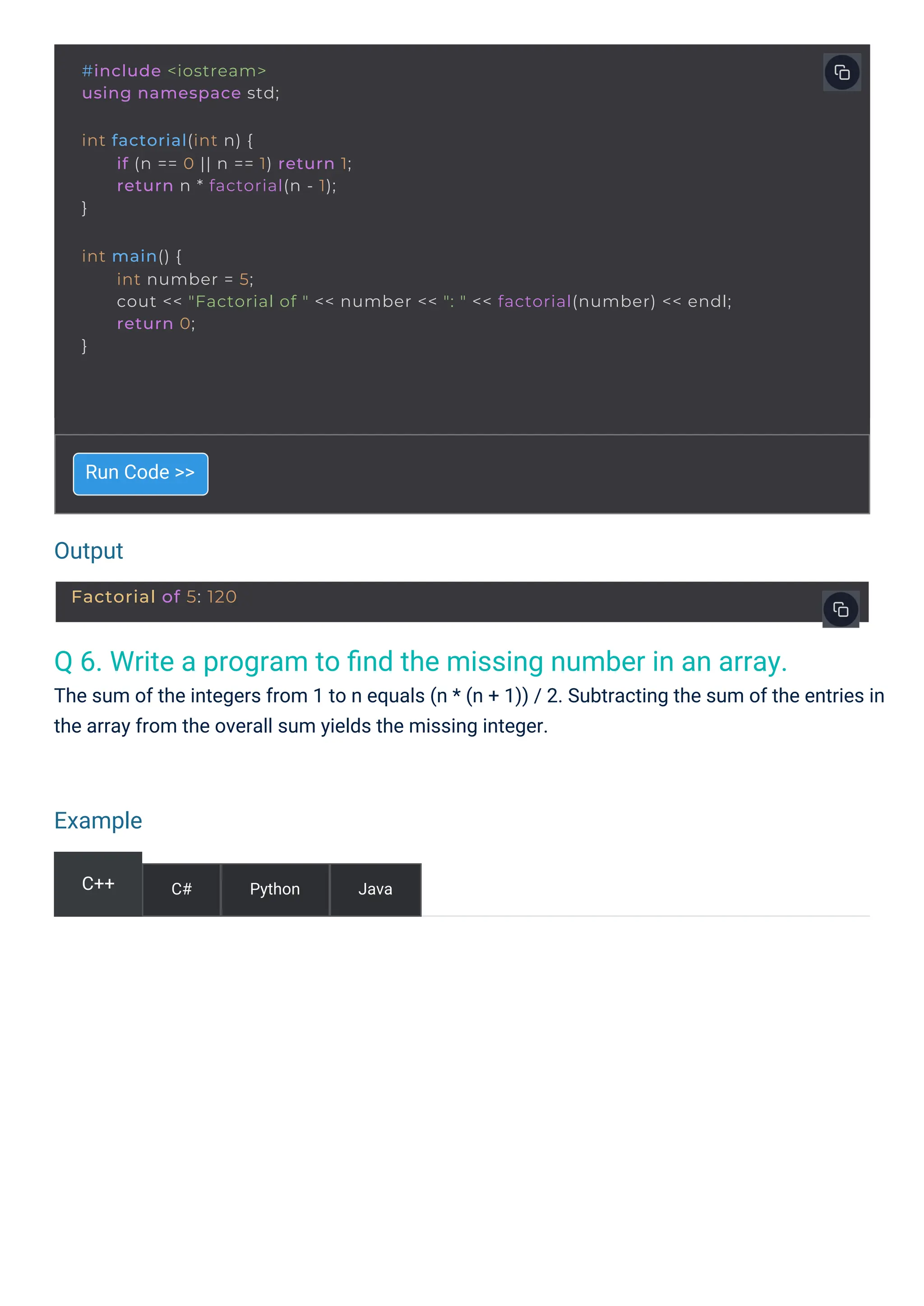 Output
Example
Q 6. Write a program to ﬁnd the missing number in an array.
The sum of the integers from 1 to n equals (n * (n + 1)) / 2. Subtracting the sum of the entries in
the array from the overall sum yields the missing integer.
Run Code >>
C++ C# Python Java
#include <iostream>
using namespace std;
int factorial(int n) {
}
if (n == 0 || n == 1) return 1;
return n * factorial(n - 1);
int main() {
}
int number = 5;
cout << "Factorial of " << number << ": " << factorial(number) << endl;
return 0;
Factorial of 5: 120
 