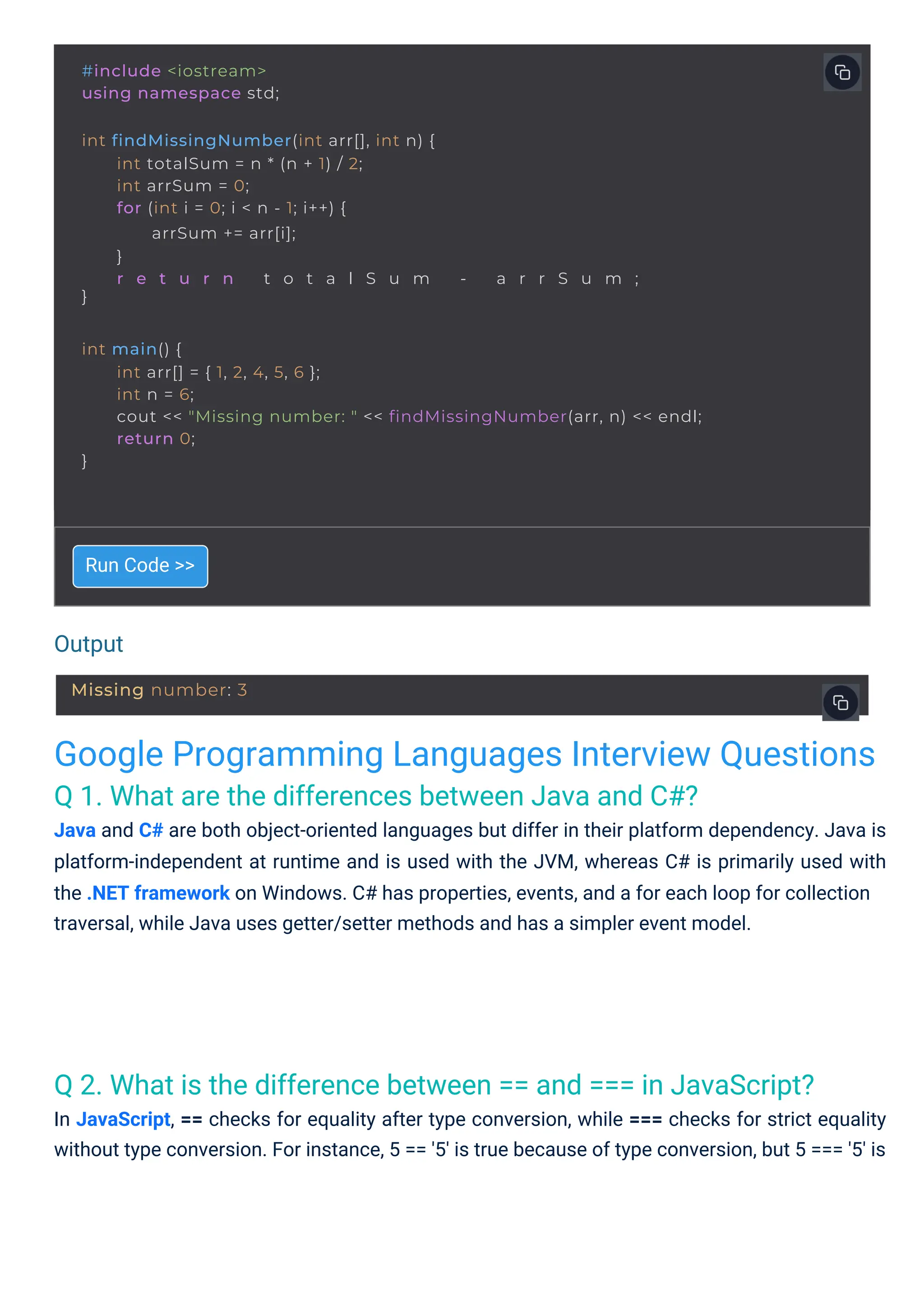 Output
Google Programming Languages Interview Questions
Q 1. What are the differences between Java and C#?
Java and C# are both object-oriented languages but differ in their platform dependency. Java is
platform-independent at runtime and is used with the JVM, whereas C# is primarily used with
the .NET framework on Windows. C# has properties, events, and a for each loop for collection
traversal, while Java uses getter/setter methods and has a simpler event model.
Q 2. What is the difference between == and === in JavaScript?
In JavaScript, == checks for equality after type conversion, while === checks for strict equality
without type conversion. For instance, 5 == '5' is true because of type conversion, but 5 === '5' is
Run Code >>
#include <iostream>
using namespace std;
int findMissingNumber(int arr[], int n) {
}
int totalSum = n * (n + 1) / 2;
int arrSum = 0;
for (int i = 0; i < n - 1; i++) {
arrSum += arr[i];
}
r e t u r n t o t a l S u m - a r r S u m ;
int main() {
}
int arr[] = { 1, 2, 4, 5, 6 };
int n = 6;
cout << "Missing number: " << findMissingNumber(arr, n) << endl;
return 0;
Missing number: 3
 