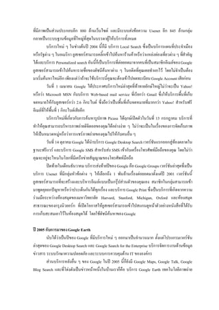 ที่มีภาพเปนสวนประกอบอีก 880 ลานเว็บไซต และมีระบบสงขอความ Usenet อีก 845 ลานกลุม
กลายเปนระบบฐานขอมูลที่ใหญที่สุดในบรรดาผูใหบริการทั้งหมด
          บริการใหม ๆ ในชวงตนป 2004 นี้ก็มี บริการ Local Search ซึ่งเปนบริการแผนที่ประจําเมือง
หรือรัฐตาง ๆ ในอเมริกา ยูสเซอรสามารถคลิ้กเขาไปคนหารานคาหรือวาแหลงทองเที่ยวตาง ๆ ทีสําคัญ
                                                                                            ่
ไดและบริการ Personalized search อันนี้ก็เปนบริการที่ตอยอดมาจากคนที่เปนสมาชิกอีเมลของ Google
ยูสเซอรสามารถเขาไปคนหารายชื่อของดัชนีคนหาตาง ๆ ในอดีตที่คุณเคยทําเอาไว โดยไมจําเปนตอง
มาเริ่มคนหาไหมอีก เพียงแตวาถาจะใชบริการนี้คุณจะตองเขาไปจดทะเบียน Google Account เสียกอน
          วันที่ 1 เมษายน Google ไดประกาศบริการใหมลาสุดที่ทาทายยักษใหญไมวาจะเปน Yahoo!
หรือวา Microsoft MSN กับบริการ Web-based mail service ที่เรียกวา Gmail ซึ่งใหบริการพื้นที่เก็บ
จดหมายใหกับยูสเซอรกวา 2.6 กิกะไบต ซึ่งถือวาเปนพื้นที่เก็บจดหมายที่มากกวา Yahoo! สําหรับฟรี
อีเมลที่ใหพื้นที่ 1 กิกะไบตเสียอีก
          บริการใหมที่เกี่ยวกับการคนหารูปภาพ Picasa ไดฤกษเปดตัวในวันที่ 13 กรกฎาคม บริการที่
ทําใหคุณสามารถบริหารภาพถายดิจิตอลของคุณไดอยางงาย ๆ ไมวาจะเปนในเรื่องของการจัดเก็บภาพ
ใหเปนหมวดหมูหรือวาการแชรภาพถายของคุณไปใหกับคนอื่น ๆ
          วันที่ 14 ตุลาคม Google ไดนําบริการ Google Desktop Search เวอรชันแรกออกสูทองตลาดใน
ฐานะฟรีแวร และบริการ Google SMS สําหรับสง SMS เขากับเครื่องโทรศัพทมือถือของคุณ โดยไมวา
คุณจะอยูจะไหนในโลกที่มีเครือขายสัญญาณของโทรศัพทมือถือ
          ปดทายในเดือนธันวาคม บริการสงทายปของ Google คือ Google Groups เวอรชันลาสุดซึงเปน
                                                                                              ่
บริการ Usenet ที่มีกลุมหัวขอตาง ๆ ใหเลือกถึง 1 พันลานเรื่องตอยอดมาตั้งแตป 2001 เวอรชันนี้
ยูสเซอรสามารถที่จะสรางและบริหารอีเมลแบบเปนกรุปสวนตัวของคุณเอง สมาชิกในกลุมสามารถเขา
มาพูดคุยถกปญหาหรือวาประเด็นกันไดทุกเรื่อง และบริการ Google Print ซึ่งเปนบริการที่เกิดจากความ
รวมมือระหวางหองสมุดของมหาวิทยาลัย Harvard, Stanford, Michigan, Oxford และหองสมุด
สาธารณะของกรุงนิวยอรก ที่เปดโอกาสใหยูสเซอรสามารถเขาไปสแกนดูหนาตัวอยางหนังสือที่ไดรบ       ั
การเก็บสะสมเอาไวในหองสมุดได โดยใชดัชนีคนหาของ Google

ปี 2005 กับการมาของ Google Earth
        นับไดวาเปนปของ Google ที่มีบริการใหม ๆ ออกมาเปนจํานวนมาก ตั้งแตโปรแกรมเวอรชัน
ลาสุดของ Google Desktop Search และ Google Search for the Enterprise บริการจัดการงานดานขอมูล
ขาวสาร ระบบรักษาความปลอดภัย และระบบการควบคุมดาน IT ขององคกร
        สวนบริการหลังอื่น ๆ ของ Google ในป 2005 นี้ก็ยังมี Google Maps, Google Talk, Google
Blog Search และที่โดงดังเปนขาวหนาหนึ่งในบานเราก็คือ บริการ Google Earth เทคโนโลยีภาพถาย
 