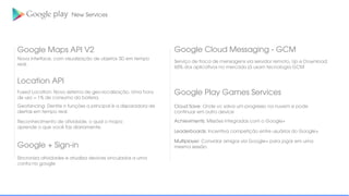 New Services
Google Maps API V2
Nova interface, com visualização de objetos 3D em tempo
real;
Location API
Fused Location: Novo sistema de geo-localização. Uma hora
de uso = 1% de consumo da bateria.
Geofancing: Dentre n funções a principal é a disparadora de
alertas em tempo real.
Reconhecimento de atividade, o qual o mapa
aprende o que você faz diariamente.
Google + Sign-in
Sincroniza atividades e atualiza devices vinculados a uma
conta no google
Google Cloud Messaging - GCM
Serviço de troca de mensagens via servidor remoto, Up e Download;
60% dos aplicativos no mercado já usam tecnologia GCM
Google Play Games Services
Cloud Save: Onde vc salva um progresso na nuvem e pode
continuar em outro device
Achieviments: Missões integradas com o Google+
Leaderboards: Incentiva competição entre usuários do Google+
Multiplayer: Convidar amigos via Google+ para jogar em uma
mesma sessão.
 