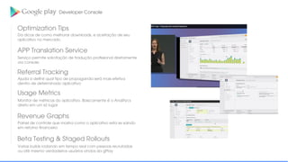 Optimization Tips
Developer Console
Da dicas de como melhorar downloads, e aceitação de seu
aplicativo no mercado.
APP Translation Service
Serviço permite solicitação de tradução proﬁssional diretamente
via console;
Referral Tracking
Ajuda a deﬁnir qual tipo de propaganda será mais efetiva
dentro de determinado aplicativo
Usage Metrics
Monitor de métricas do aplicativo. Basicamente é o Analitycs
direto em um só lugar
Revenue Graphs
Painel de controle que mostra como o aplicativo esta se saindo
em retorno ﬁnanceiro
Beta Testing & Staged Rollouts
Varias builds rodando em tempo real com pessoas recrutadas
ou até mesmo verdadeiros usuários vindos da gPlay
 