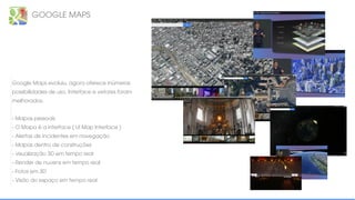 GOOGLE MAPS
Google Maps evoluiu, agora oferece inúmeras
possibilidades de uso. Interface e vetores foram
melhorados.
- Mapas pessoais
- O Mapa é a interface ( UI Map Interface )
- Alertas de incidentes em navegação
- Mapas dentro de construções
- visualização 3D em tempo real
- Render de nuvens em tempo real
- Fotos em 3D
- Visão do espaço em tempo real
 