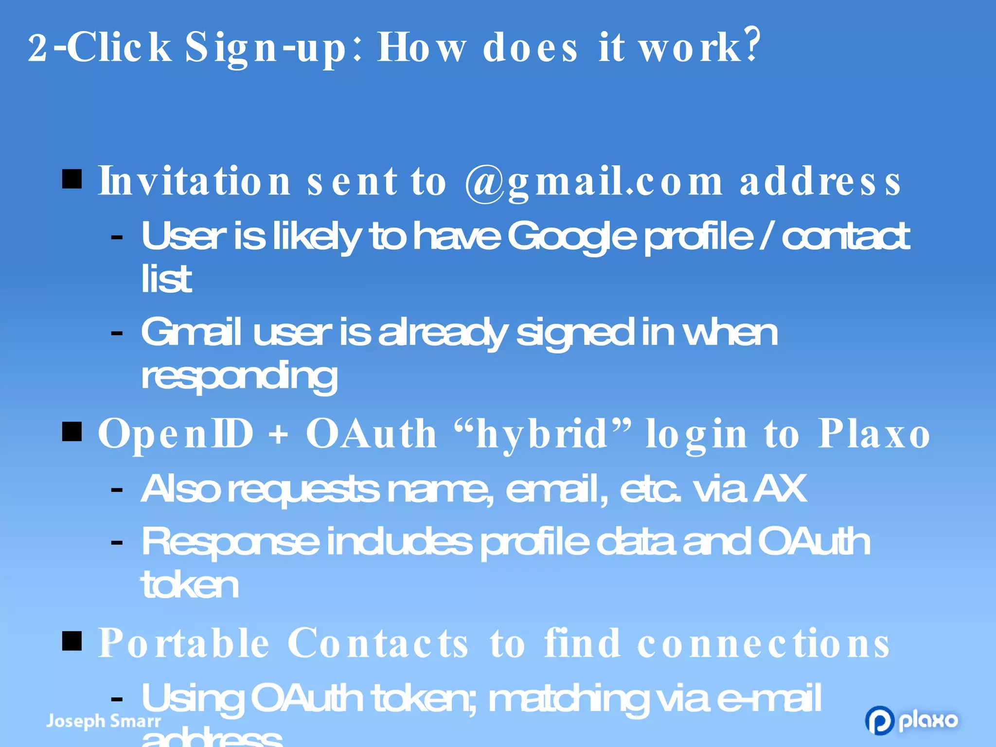 2-Click Sign-up: How does it work? Invitation sent to @gmail.com address User is likely to have Google profile / contact list Gmail user is already signed in when responding OpenID + OAuth “hybrid” login to Plaxo Also requests name, email, etc. via AX Response includes profile data and OAuth token Portable Contacts to find connections Using OAuth token; matching via e-mail address 