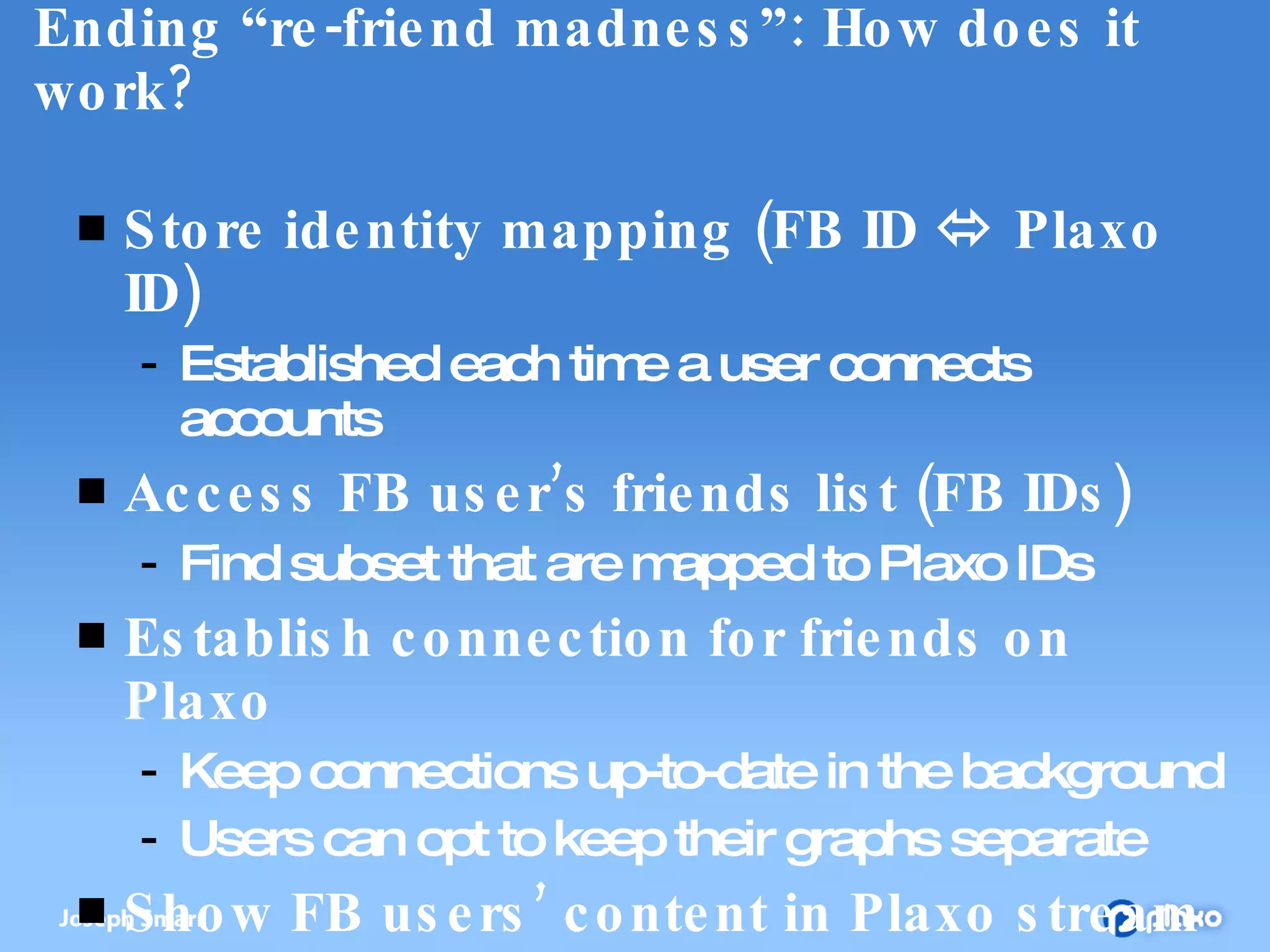 Ending “re-friend madness”: How does it work? Store identity mapping (FB ID    Plaxo ID) Established each time a user connects accounts Access FB user’s friends list (FB IDs) Find subset that are mapped to Plaxo IDs Establish connection for friends on Plaxo Keep connections up-to-date in the background Users can opt to keep their graphs separate Show FB users’ content in Plaxo stream Still protected by social graph & permissions 