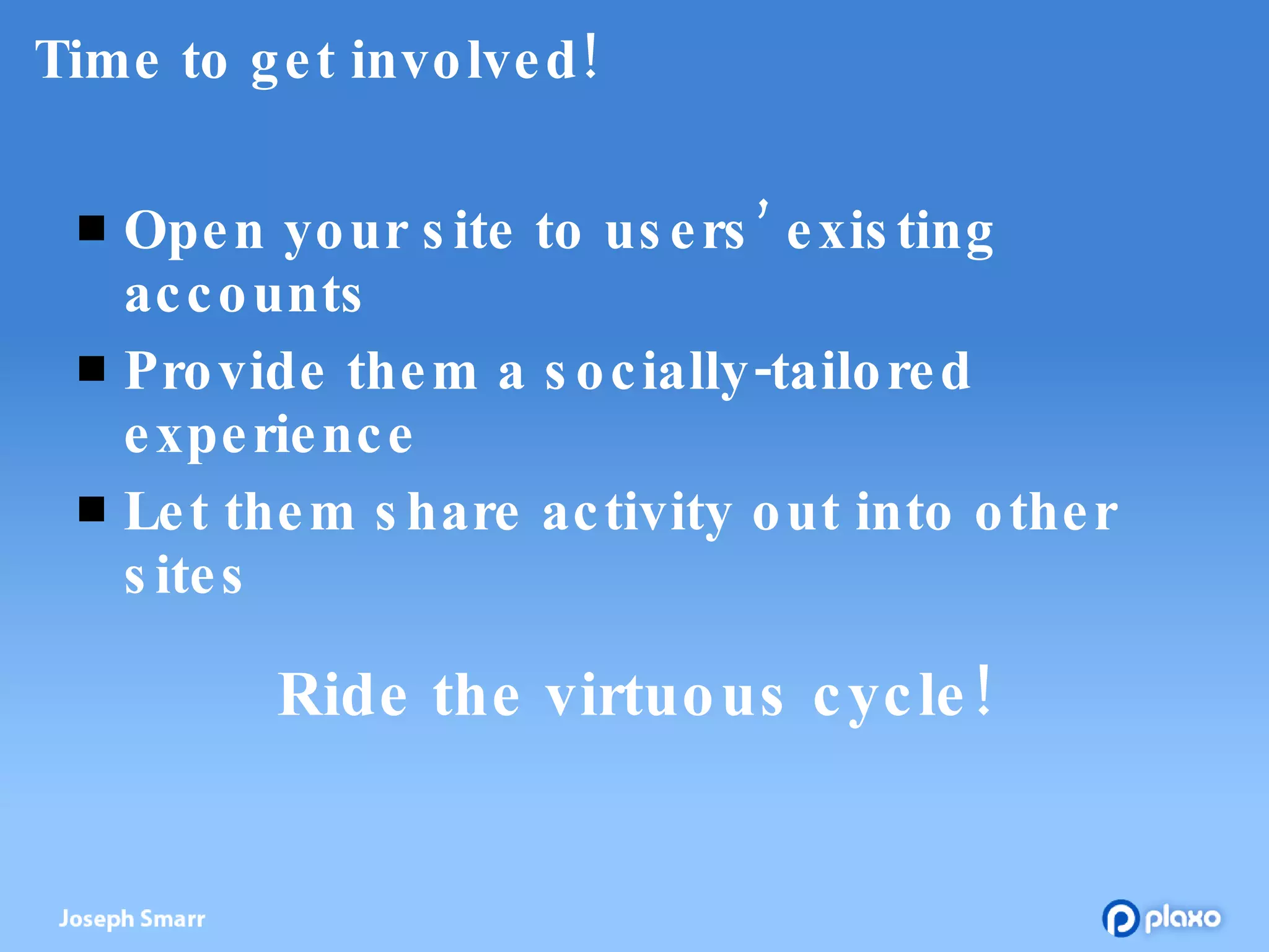 Time to get involved! Open your site to users’ existing accounts Provide them a socially-tailored experience Let them share activity out into other sites Ride the virtuous cycle! 
