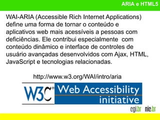 ARIA e HTML5
WAI-ARIA (Accessible Rich Internet Applications)
define uma forma de tornar o conteúdo e
aplicativos web mais acessíveis a pessoas com
deficiências. Ele contribui especialmente com
conteúdo dinâmico e interface de controles de
usuário avançadas desenvolvidos com Ajax, HTML,
JavaScript e tecnologias relacionadas.
http://www.w3.org/WAI/intro/aria
 