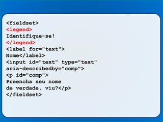 <fieldset>
<legend>
Identifique-se!
</legend>
<label for="text">
Nome</label>
<input id="text" type="text"
aria-describedby="comp">
<p id="comp">
Preencha seu nome
de verdade, viu?</p>
</fieldset>
 