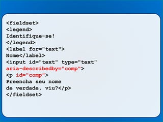 <fieldset>
<legend>
Identifique-se!
</legend>
<label for="text">
Nome</label>
<input id="text" type="text"
aria-describedby="comp">
<p id="comp">
Preencha seu nome
de verdade, viu?</p>
</fieldset>
 