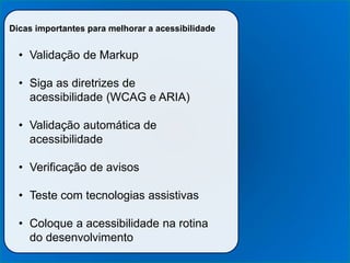 Dicas importantes para melhorar a acessibilidade
• Validação de Markup
• Siga as diretrizes de
acessibilidade (WCAG e ARIA)
• Validação automática de
acessibilidade
• Verificação de avisos
• Teste com tecnologias assistivas
• Coloque a acessibilidade na rotina
do desenvolvimento
 