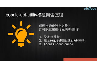 google-api-utility模組開發歷程
透過初始化設定之後，
即可以直接進⾏行api呼叫動作
!
1. 設定檔抽離
2. 結合request模組進⾏行API呼叫
3. Access Token cache
 