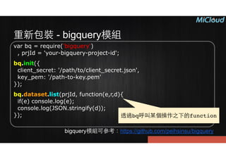 重新包裝 - bigquery模組
var bq = require('bigquery') 
, prjId = 'your-bigquery-project-id';
bq.init({ 
client_secret: '/path/to/client_secret.json', 
key_pem: '/path-to-key.pem' 
});
bq.dataset.list(prjId, function(e,r,d){ 
if(e) console.log(e); 
console.log(JSON.stringify(d)); 
});
bigquery模組可參考：https://github.com/peihsinsu/bigquery
透過bq呼叫某個操作之下的function
 