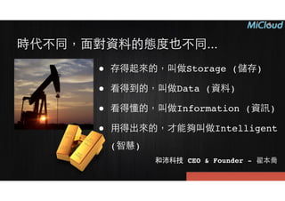 時代不同，⾯面對資料的態度也不同...
● 存得起來的，叫做Storage (儲存)!
● 看得到的，叫做Data (資料)!
● 看得懂的，叫做Information (資訊)!
● ⽤用得出來的，才能夠叫做Intelligent
(智慧)
和沛科技 CEO & Founder - 翟本喬
 