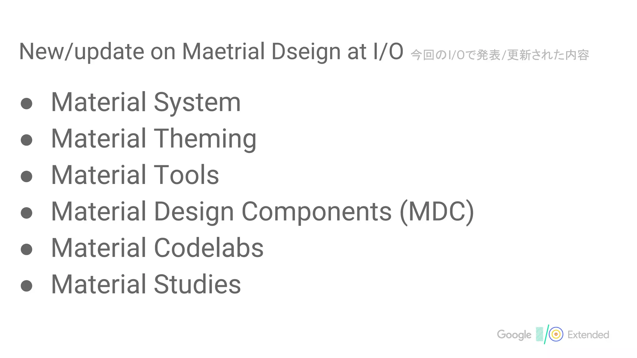 New/update on Maetrial Dseign at I/O 今回のI/Oで発表/更新された内容
● Material System
● Material Theming
● Material Tools
● Material Design Components (MDC)
● Material Codelabs
● Material Studies
 