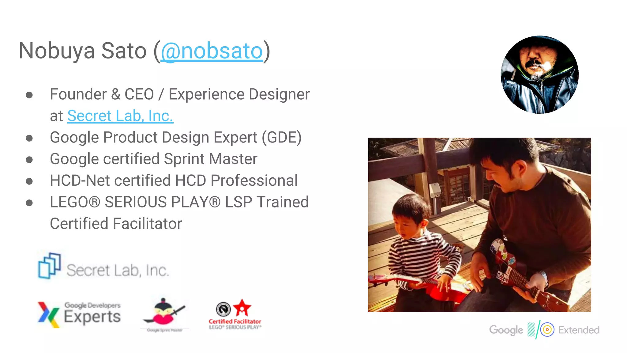 Nobuya Sato (@nobsato)
● Founder & CEO / Experience Designer
at Secret Lab, Inc.
● Google Product Design Expert (GDE)
● Google certified Sprint Master
● HCD-Net certified HCD Professional
● LEGO® SERIOUS PLAY® LSP Trained
Certified Facilitator
 