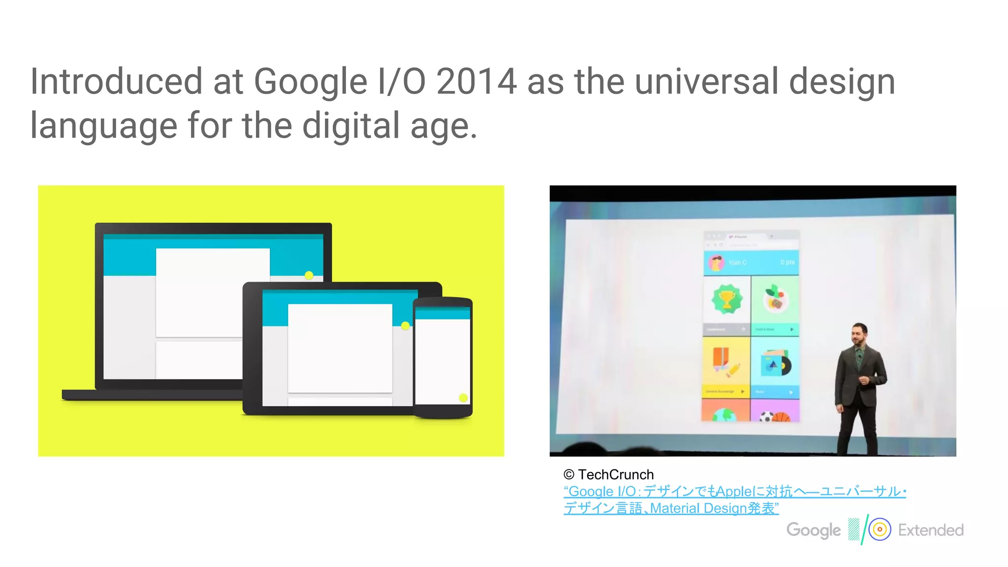 Introduced at Google I/O 2014 as the universal design
language for the digital age.
© TechCrunch
“Google I/O：デザインでもAppleに対抗へ―ユニバーサル・
デザイン言語、Material Design発表”
 