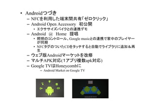 ? AndroidĤŤ
  C NFCäĩgСå
  C Android Open Accessory _
    ? ХȤBЯǥ
  C Android @ Home ᳪ
    ? Υȥ`롢Google musicȤBЯǼФΥץ쥤`
      ͬ
    ? NFCΤĤCD򥿥åԄӤǥ饤֥׷ӣ
      
  C ְAndroidީ`åȤ
  C ޥAPK(ץ}apk)
  C Google TVHoneycomb
      C Android Market on Google TV
 
