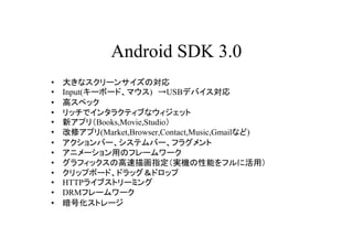 Android SDK 3.0
?   󤭤ʥ`󥵥Ό
?   Input(`ܩ`ɡޥ) USBǥХ
?   ߥڥå
?   åǥ󥿥饯ƥ֤ʥå
?   ¥ץ꣨Books,Movie,Studio
?   ޥץ(Market,Browser,Contact,Music,Gmailʤ)
?   Щ`ƥЩ`ե饰
?   ˥`äΥե``
?   եåθ軭ָgCܤե˻ã
?   åץܩ`ɡɥåɥå
?   HTTP饤֥ȥ`ߥ
?   DRMե``
?   Żȥ`
 