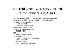 Android Open Accessory API and
        Development Kit(ADK)
?   USB Host `ɣ`Υȥ``䥭`ܩ`ɤʤɤӾA
?   AccessoryModexǥХܤ룩
     C xǥХ : USB Host
     C 3.1Խ2.3.4Խ
     C XboxΥȥ`` ǥǥ
?   Android Open Accessory API
     C ĩxCӾAǤ
     C xCBЯ
?   ADK
     C   _käΥϩ`ɥå
     C   LED`
     C   祤ƥåܥնȥ
     C   6000~3ǰ
     C   Arduino + USBHost
     C   ץꥵץǤ˄
 