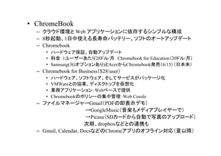 ? ChromeBook
  C 饦ɭh Web ץꥱ`椹륷ץʘ
  C 8ӡ1ʹLХåƥ`եȤΥ`ȥåץǩ`
  C Chromebook
     ? ϩ`ɥ^Ԅӥåץǩ`
     ? Ͻ1``28ɥ/ Chromebook for Education20ɥ/£
     ? Samsung(3Gץ󤢤)AcerChromebookkӣ6/15ձδ
  C Chromebook for Business$28/user
     ?   ϩ`ɥեȥƥ`ӥѥå`
     ?   VMWareȤ΅fIǥȥåפ뻯
     ?   Iեץꥱ`Web٩`ṩ
     ?   ChromebookΥݥꥷ`μйWeb Cosole
  C եޥͩ`GmailPDFμʾǥ⣩
                       GoogleMusicSǥץ쥤`ǣ
                       PicasaSD`ɤԄӤдΥåץ`ɣ
                      ڡdropboxʤɤȤBЯ
  C Gmail, Calendar, DocsʤɤChromeץΥե饤󌝏꣨Խ
 