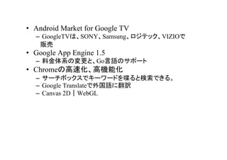 ? Android Market for Google TV
  C GoogleTVϡSONYSamsungƥåVIZIO
   ؜
? Google App Engine 1.5
  C ϽϵΉȡGoZΥݩ`
? ChromeθٻߙCܻ
  C `ܥåǥ``ɤ੤ȗǤ롣
  C Google TranslateZ˷U
  C Canvas 2DWebGL
 