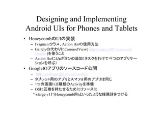 Designing and Implementing
Android UIs for Phones and Tablets
? HoneycombUIΌgװ
  C Fragment饹Action Barʹ÷
  C GallelyδCarouselView( http://j.mp/io2011-carousel-
    sample )ʹ
  C Action Barˣգܥ׷ӣ櫓Ƥ٤ĤΥץꥱ`
    ֣
? GoogleIOץΥ``ɹ_
  C     http://code.google.com/p/iosched
  C    ֥åäΥץȥޥեäΥץͬ
  C    1ĤλˣNActivityʂ
  C    OS˻Q֤뤿˥꥽`
      -xlarge-v11(Honeycomb)Ȥä褦ʽβǤĤ
 
