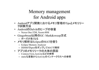 Memory management
           for Android apps
? Androidץ_kˤTipsȥ`
  ԇY
? AndroidDalvikΥҩ`פ
  C Nexus One:32M, Xoom:48M
? GingerbreadԽGCMark&sweepʽ
  C ݩ`Lʤ
? EclipseMATʹ
  C Eclipse Memory Analyzer
  C DDMShprofפMATǽ
? ץΥ`δԭ
  C Context,View,Activityʤɤβ
  C staticʉActivityΥʩ`饹ؤβ
 