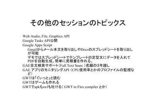 ΥåΥȥԥå
Web Audio, File, Graphics API
Google Tasks API_
Google Apps Script
  Gmail`뱾ĤȡDocsΥץåɥ`Ȥȡ
  
  ǥǤϥץåɥ`Ȥǥƥץ`ȤζĤ˥ǩ`
  PDFԄɡgҊe롣
GAEȫėݩ`ȣFull Text Searc ΣԽ
GAE ץΥ˥API CPUʹʤȤΥץեαOҕ
  ɣ
GWTϡäȡi
GWTϥ`
GWTapkswf¤루 GWT to Flex compiler Ȥ
 