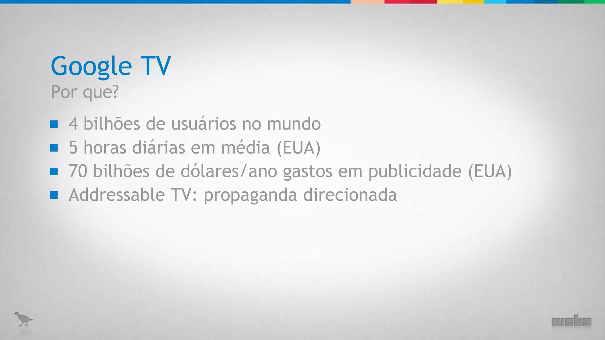 Google TV 4 bilhões de usuários no mundo 5 horas diárias em média (EUA) 70 bilhões de dólares/ano gastos em publicidade (EUA) Por que? Addressable TV: propaganda direcionada 