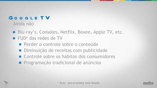 Google TV Blu-ray’s, Consoles, Netflix, Boxee, Apple TV, etc. FUD* das redes de TV Perder o controle sobre o conteúdo Ainda não Diminuição de receitas com publicidade Controle sobre os hábitos dos consumidores Programação tradicional de anúncios * fear, uncertainty and doubt 