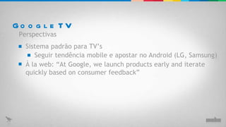 Google TV Sistema padrão para TV’s Perspectivas Seguir tendência mobile e apostar no Android (LG, Samsung) À la web:  “ At Google, we launch products early and iterate quickly based on consumer feedback ” 