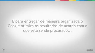 E para entregar de maneira organizada o Google otimiza os resultados de acordo com o que está sendo procurado... 