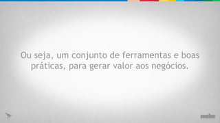 Ou seja, um conjunto de ferramentas e boas práticas, para gerar valor aos negócios. 