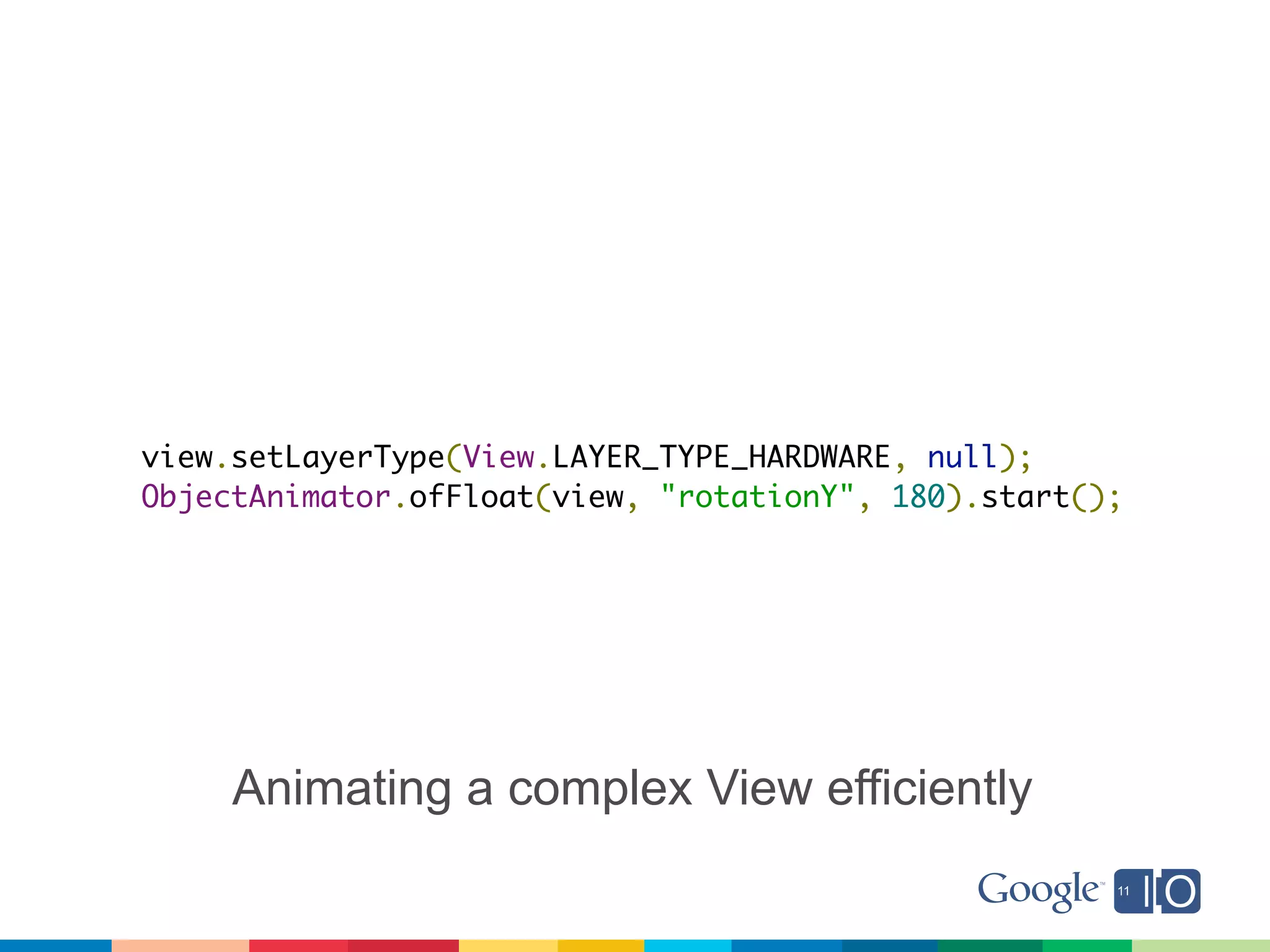 view.setLayerType(View.LAYER_TYPE_HARDWARE, null);
ObjectAnimator.ofFloat(view, "rotationY", 180).start();




     Animating a complex View efficiently
 