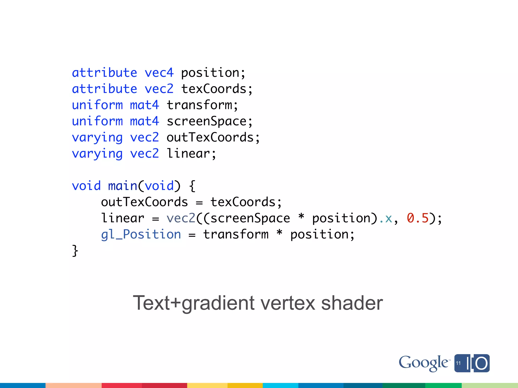 attribute vec4 position;
attribute vec2 texCoords;
uniform mat4 transform;
uniform mat4 screenSpace;
varying vec2 outTexCoords;
varying vec2 linear;

void main(void) {
    outTexCoords = texCoords;
    linear = vec2((screenSpace * position).x, 0.5);
    gl_Position = transform * position;
}



        Text+gradient vertex shader
 