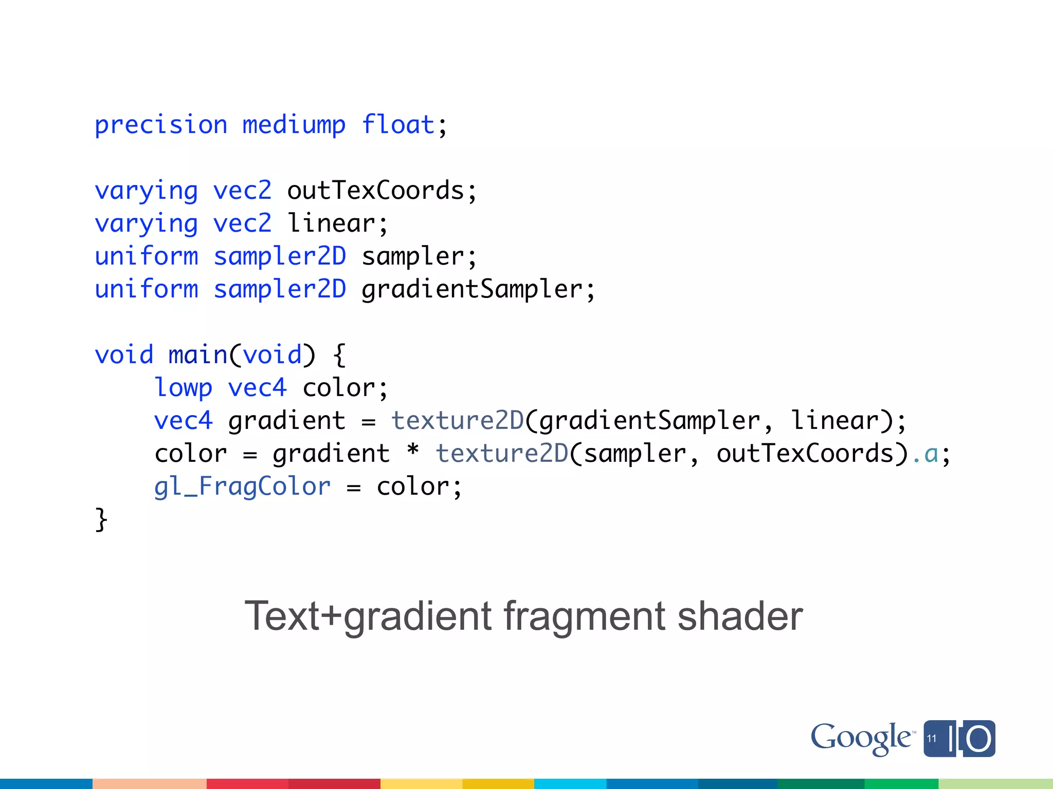 precision mediump float;

varying   vec2 outTexCoords;
varying   vec2 linear;
uniform   sampler2D sampler;
uniform   sampler2D gradientSampler;

void main(void) {
    lowp vec4 color;
    vec4 gradient = texture2D(gradientSampler, linear);
    color = gradient * texture2D(sampler, outTexCoords).a;
    gl_FragColor = color;
}



            Text+gradient fragment shader
 