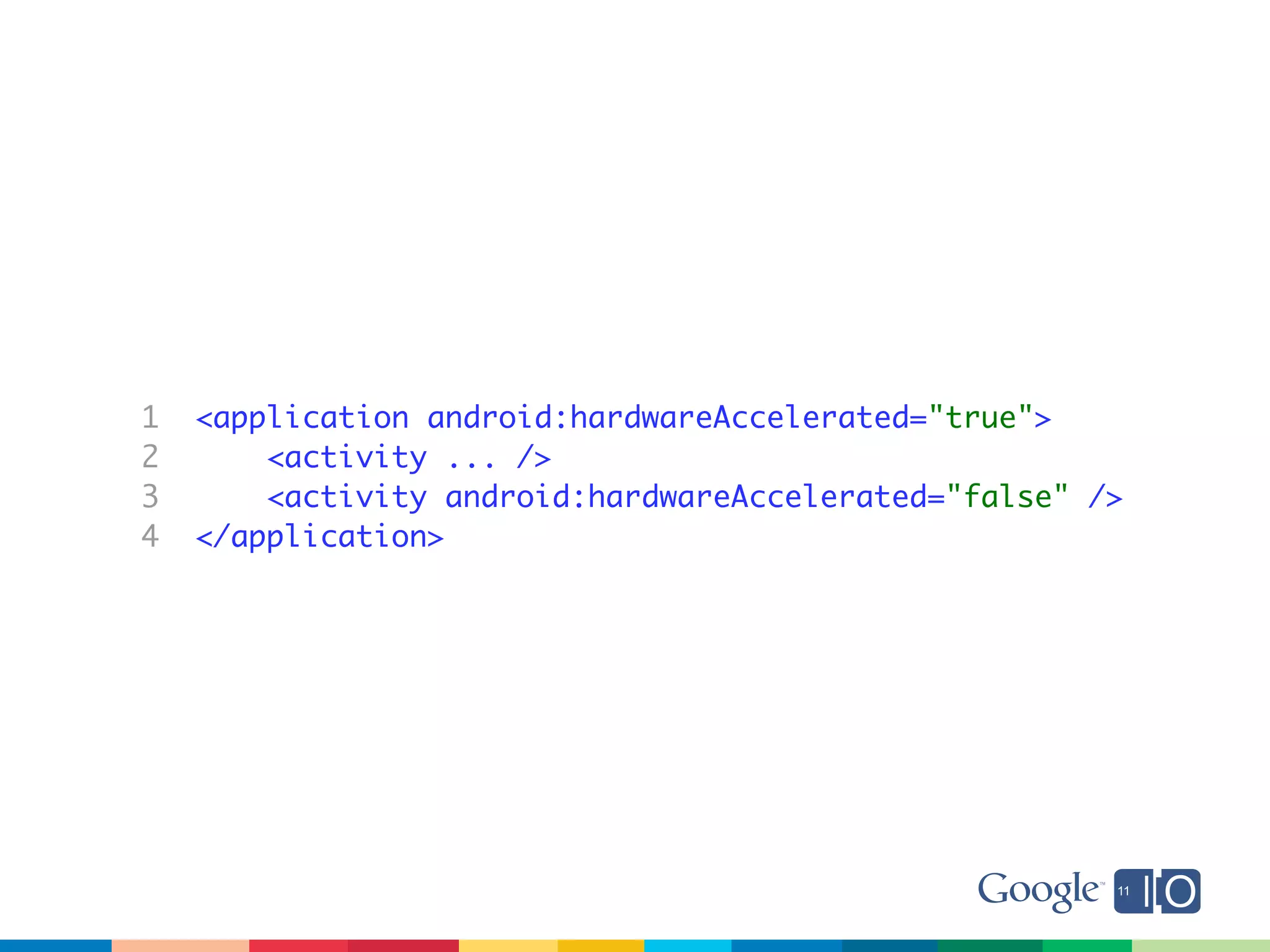 1   <application android:hardwareAccelerated="true">
2       <activity ... />
3       <activity android:hardwareAccelerated="false" />
4   </application>
 