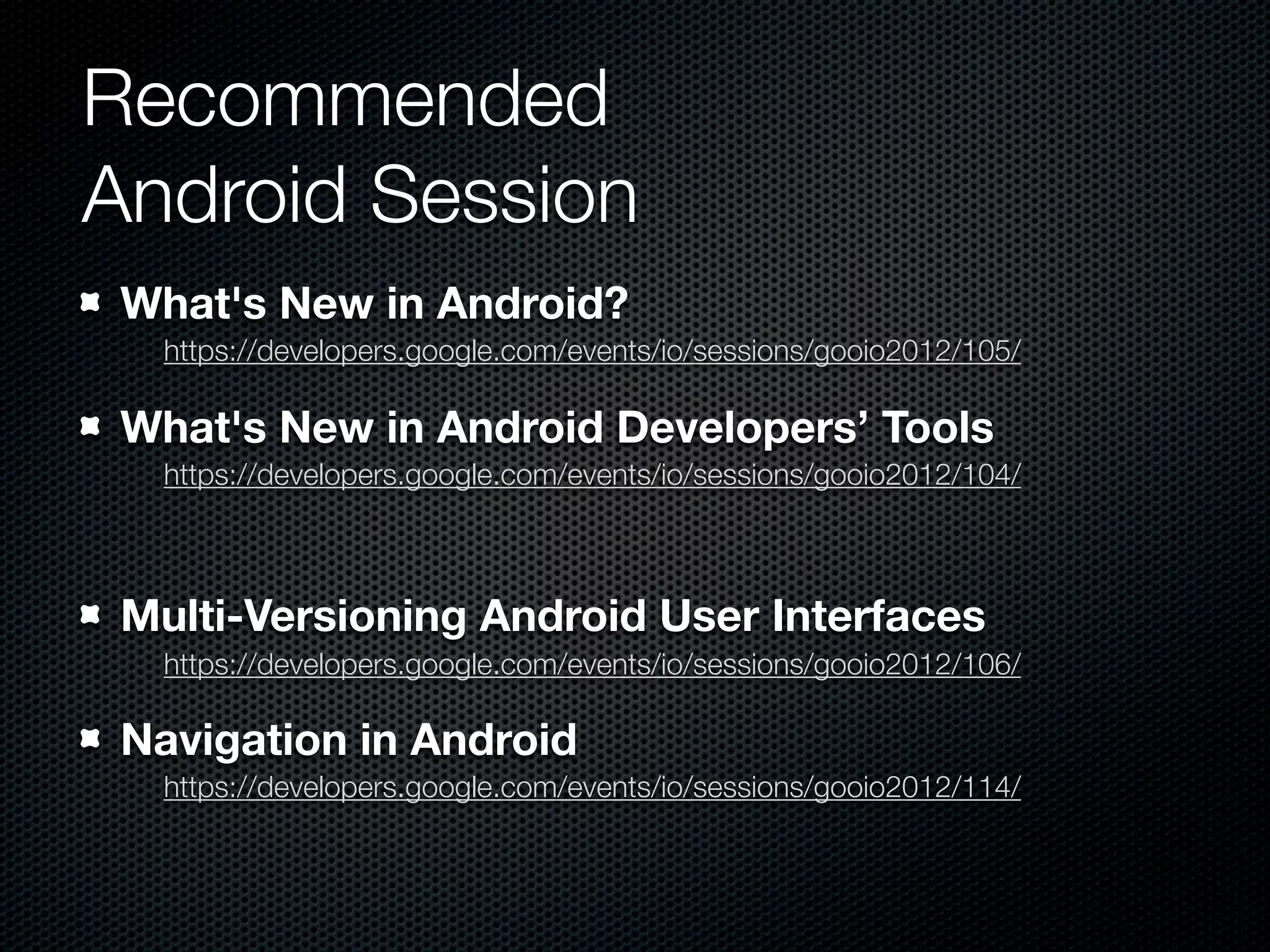 Recommended
Android Session
 What's New in Android?
   https://developers.google.com/events/io/sessions/gooio2012/105/

 What's New in Android Developers’ Tools
   https://developers.google.com/events/io/sessions/gooio2012/104/



 Multi-Versioning Android User Interfaces
   https://developers.google.com/events/io/sessions/gooio2012/106/

 Navigation in Android
   https://developers.google.com/events/io/sessions/gooio2012/114/
 