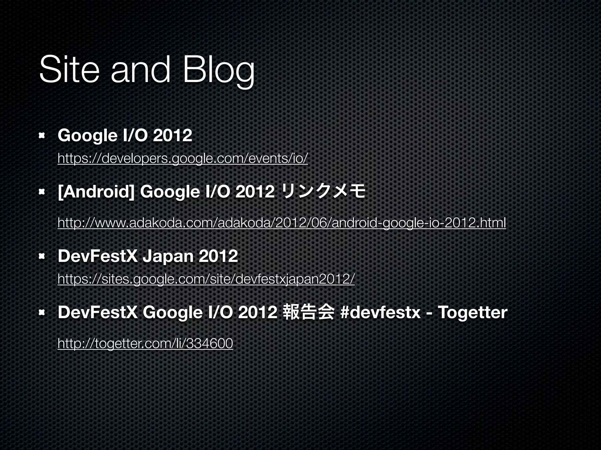 Site and Blog
 Google I/O 2012
 https://developers.google.com/events/io/

 [Android] Google I/O 2012 リンクメモ
 http://www.adakoda.com/adakoda/2012/06/android-google-io-2012.html

 DevFestX Japan 2012
 https://sites.google.com/site/devfestxjapan2012/

 DevFestX Google I/O 2012 報告会 #devfestx - Togetter
 http://togetter.com/li/334600
 