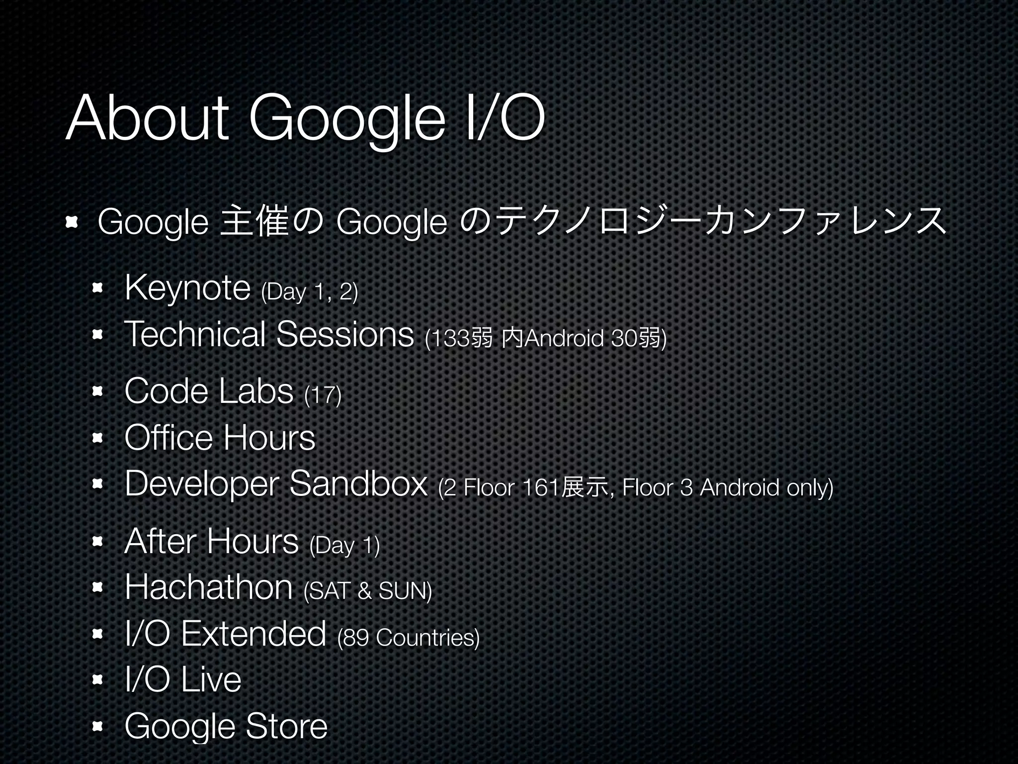 About Google I/O
 Google 主催の Google のテクノロジーカンファレンス
  Keynote (Day 1, 2)
  Technical Sessions (133弱 内Android 30弱)
  Code Labs (17)
  Ofﬁce Hours
  Developer Sandbox (2 Floor 161展示, Floor 3 Android only)
  After Hours (Day 1)
  Hachathon (SAT & SUN)
  I/O Extended (89 Countries)
  I/O Live
  Google Store
 