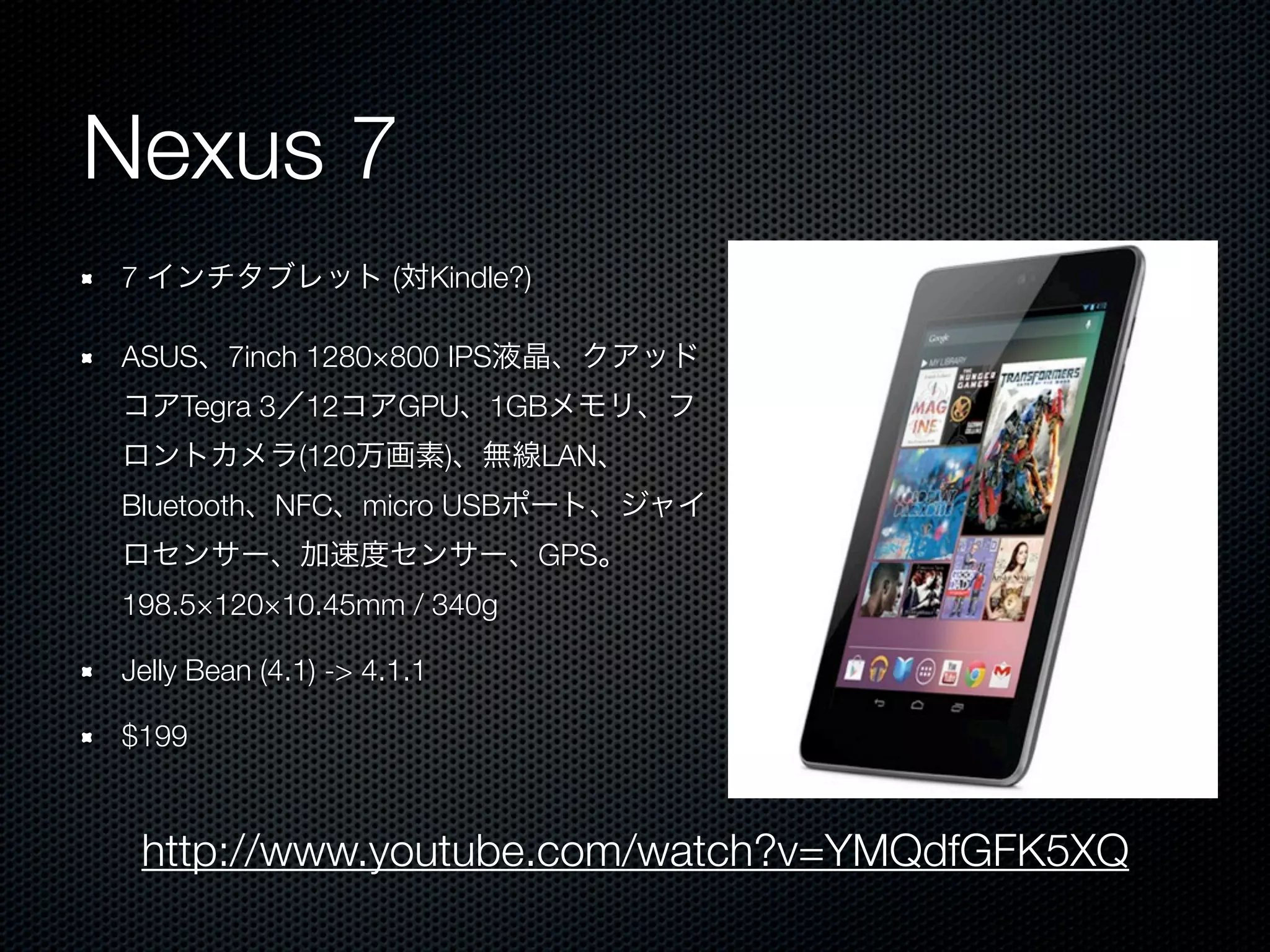Nexus 7
7 インチタブレット (対Kindle?)

ASUS、7inch 1280×800 IPS液晶、クアッド
コアTegra 3／12コアGPU、1GBメモリ、フ
ロントカメラ(120万画素)、無線LAN、
Bluetooth、NFC、micro USBポート、ジャイ
ロセンサー、加速度センサー、GPS。
198.5×120×10.45mm / 340g

Jelly Bean (4.1) -> 4.1.1

$199



 http://www.youtube.com/watch?v=YMQdfGFK5XQ
 