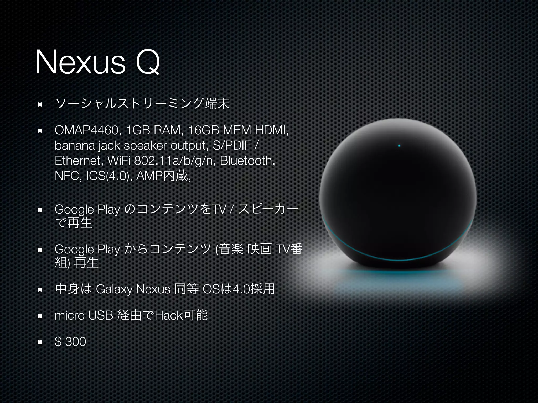 Nexus Q
 ソーシャルストリーミング端末

 OMAP4460, 1GB RAM, 16GB MEM HDMI,
 banana jack speaker output, S/PDIF /
 Ethernet, WiFi 802.11a/b/g/n, Bluetooth,
 NFC, ICS(4.0), AMP内蔵,

 Google Play のコンテンツをTV / スピーカー
 で再生

 Google Play からコンテンツ (音楽 映画 TV番
 組) 再生

 中身は Galaxy Nexus 同等 OSは4.0採用

 micro USB 経由でHack可能

 $ 300
 