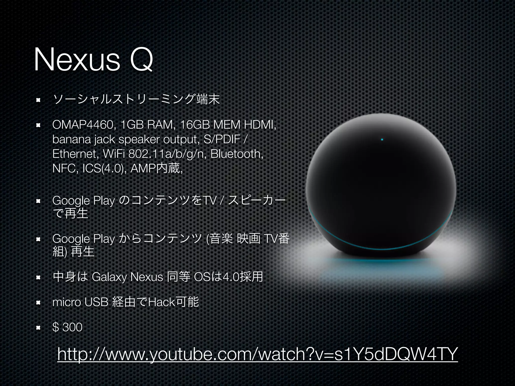 Nexus Q
 ソーシャルストリーミング端末

 OMAP4460, 1GB RAM, 16GB MEM HDMI,
 banana jack speaker output, S/PDIF /
 Ethernet, WiFi 802.11a/b/g/n, Bluetooth,
 NFC, ICS(4.0), AMP内蔵,

 Google Play のコンテンツをTV / スピーカー
 で再生

 Google Play からコンテンツ (音楽 映画 TV番
 組) 再生

 中身は Galaxy Nexus 同等 OSは4.0採用

 micro USB 経由でHack可能

 $ 300

 http://www.youtube.com/watch?v=s1Y5dDQW4TY
 