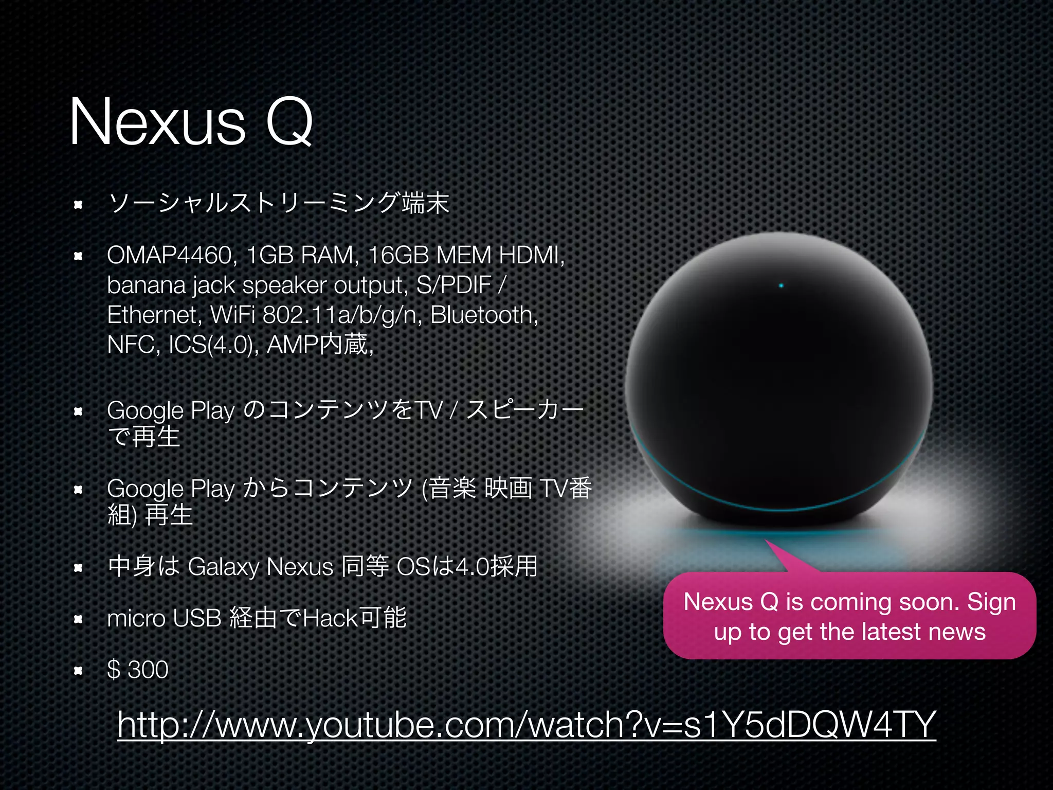 Nexus Q
 ソーシャルストリーミング端末

 OMAP4460, 1GB RAM, 16GB MEM HDMI,
 banana jack speaker output, S/PDIF /
 Ethernet, WiFi 802.11a/b/g/n, Bluetooth,
 NFC, ICS(4.0), AMP内蔵,

 Google Play のコンテンツをTV / スピーカー
 で再生

 Google Play からコンテンツ (音楽 映画 TV番
 組) 再生

 中身は Galaxy Nexus 同等 OSは4.0採用
                                            Nexus Q is coming soon. Sign
 micro USB 経由でHack可能
                                              up to get the latest news
 $ 300

 http://www.youtube.com/watch?v=s1Y5dDQW4TY
 