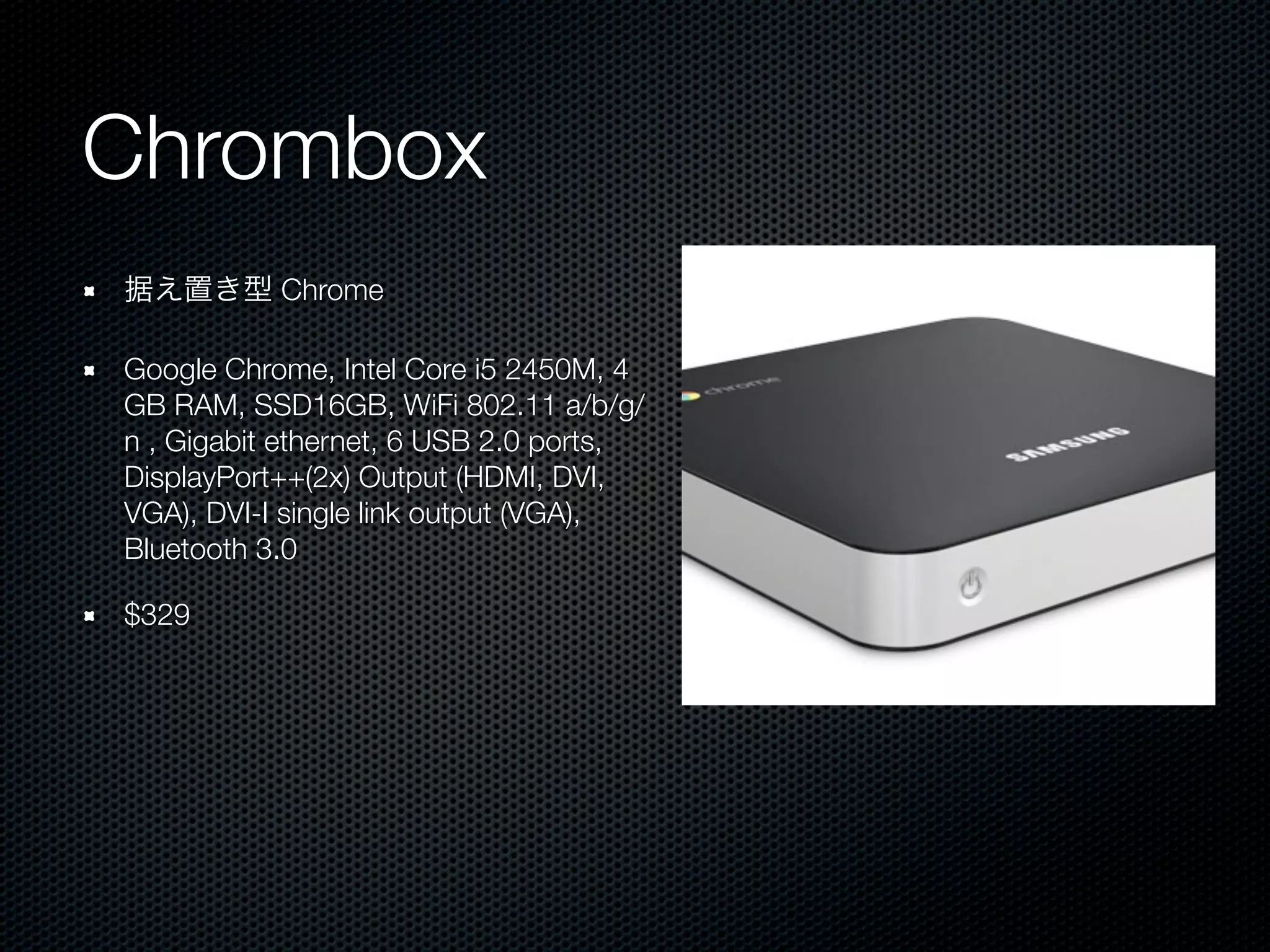 Chrombox
据え置き型 Chrome

Google Chrome, Intel Core i5 2450M, 4
GB RAM, SSD16GB, WiFi 802.11 a/b/g/
n , Gigabit ethernet, 6 USB 2.0 ports,
DisplayPort++(2x) Output (HDMI, DVI,
VGA), DVI-I single link output (VGA),
Bluetooth 3.0

$329
 