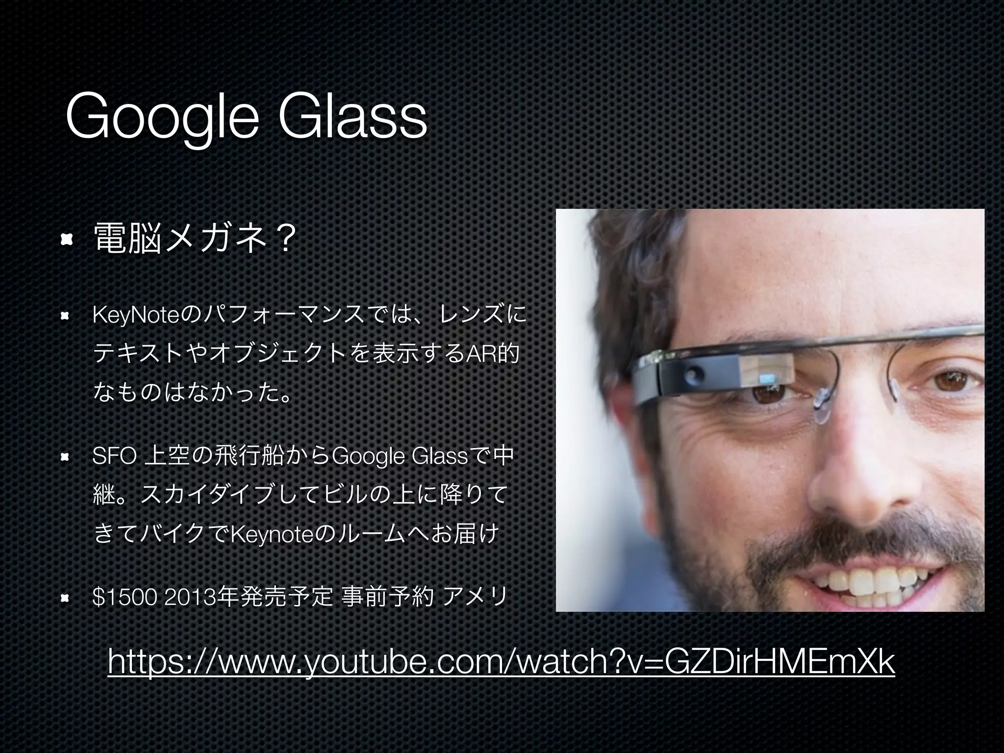 Google Glass
電脳メガネ？

KeyNoteのパフォーマンスでは、レンズに
テキストやオブジェクトを表示するAR的
なものはなかった。

SFO 上空の飛行船からGoogle Glassで中
継。スカイダイブしてビルの上に降りて
きてバイクでKeynoteのルームへお届け

$1500 2013年発売予定 事前予約 アメリ

 https://www.youtube.com/watch?v=GZDirHMEmXk
 