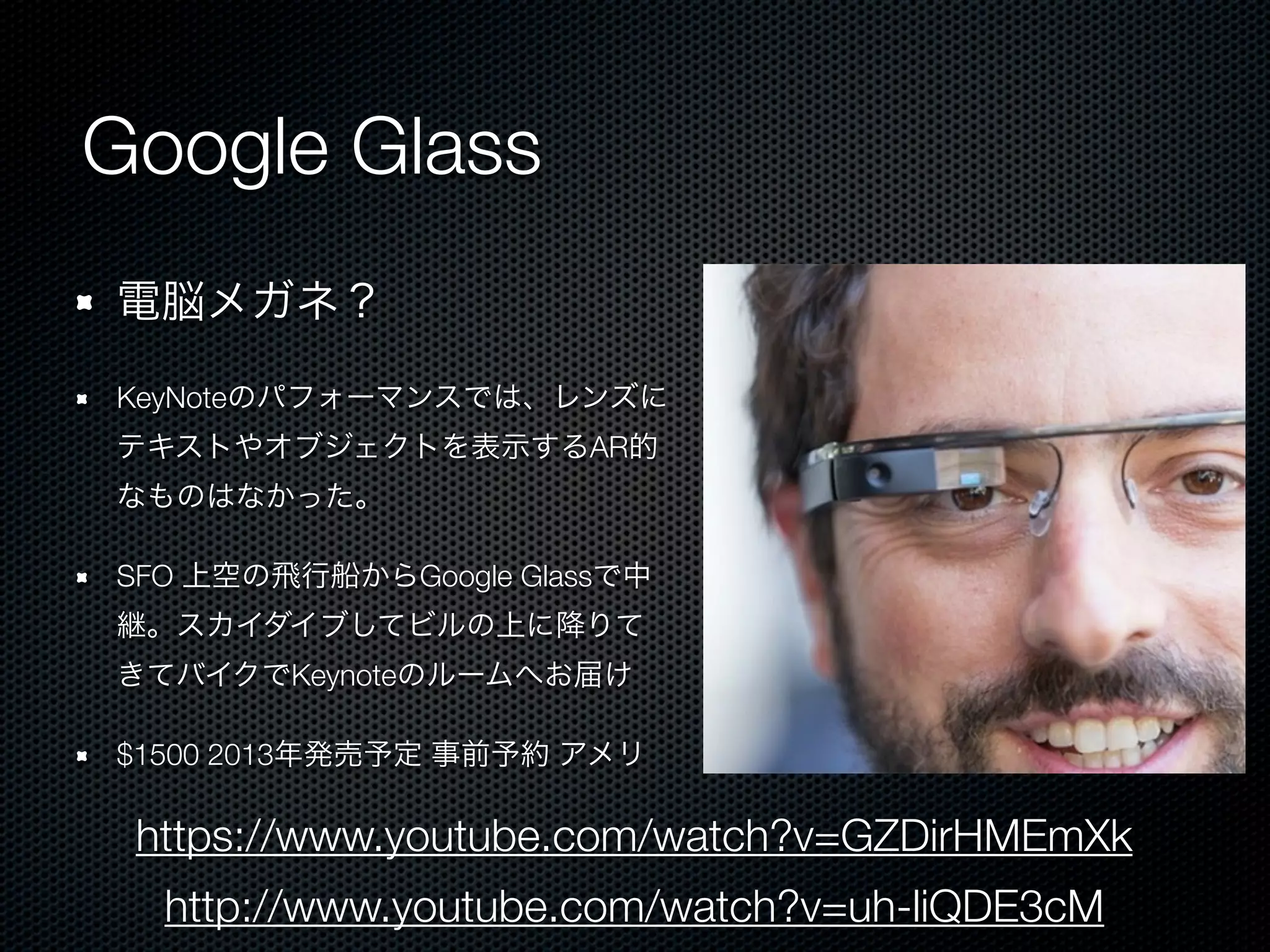Google Glass
電脳メガネ？

KeyNoteのパフォーマンスでは、レンズに
テキストやオブジェクトを表示するAR的
なものはなかった。

SFO 上空の飛行船からGoogle Glassで中
継。スカイダイブしてビルの上に降りて
きてバイクでKeynoteのルームへお届け

$1500 2013年発売予定 事前予約 アメリ

 https://www.youtube.com/watch?v=GZDirHMEmXk
  http://www.youtube.com/watch?v=uh-liQDE3cM
 