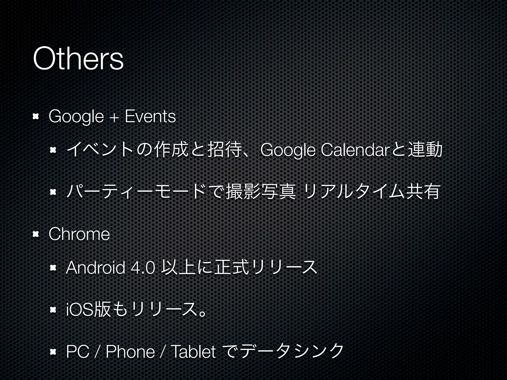 Others
 Google + Events
   イベントの作成と招待、Google Calendarと連動

   パーティーモードで撮影写真 リアルタイム共有

 Chrome
   Android 4.0 以上に正式リリース

   iOS版もリリース。

   PC / Phone / Tablet でデータシンク
 